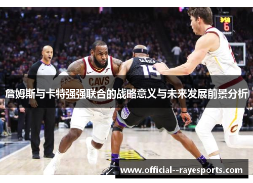 詹姆斯与卡特强强联合的战略意义与未来发展前景分析 詹姆斯与卡特强强联合的战略意义与未来发展前景分析