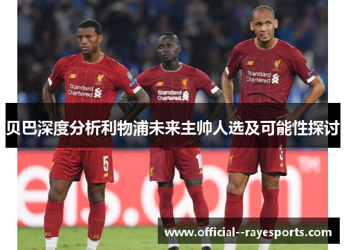贝巴深度分析利物浦未来主帅人选及可能性探讨 贝巴深度分析利物浦未来主帅人选及可能性探讨