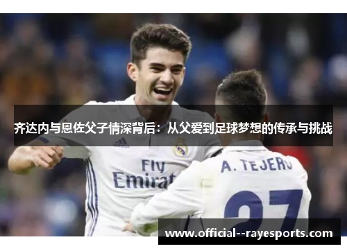 齐达内与恩佐父子情深背后：从父爱到足球梦想的传承与挑战