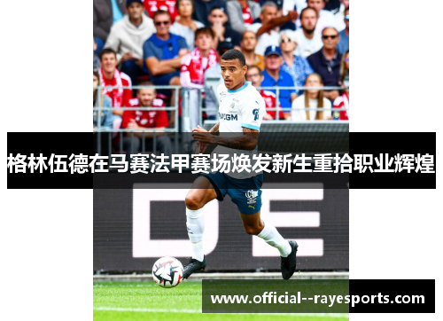 格林伍德在马赛法甲赛场焕发新生重拾职业辉煌