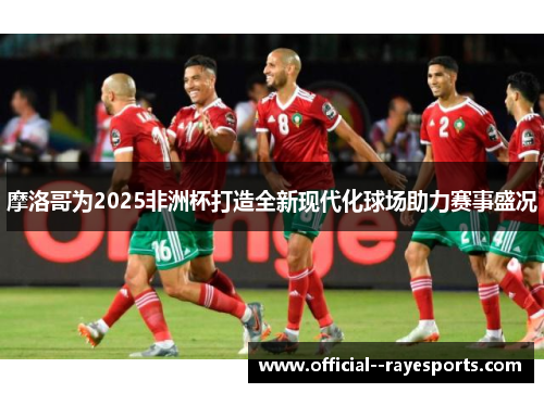 摩洛哥为2025非洲杯打造全新现代化球场助力赛事盛况
